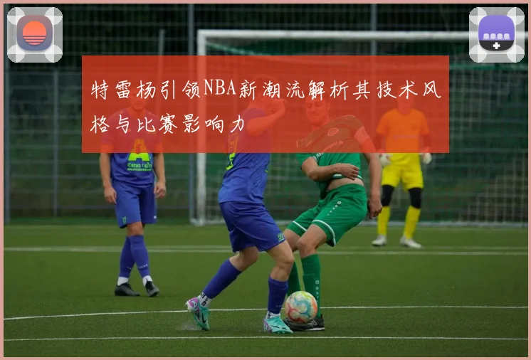 特雷杨引领NBA新潮流解析其技术风格与比赛影响力