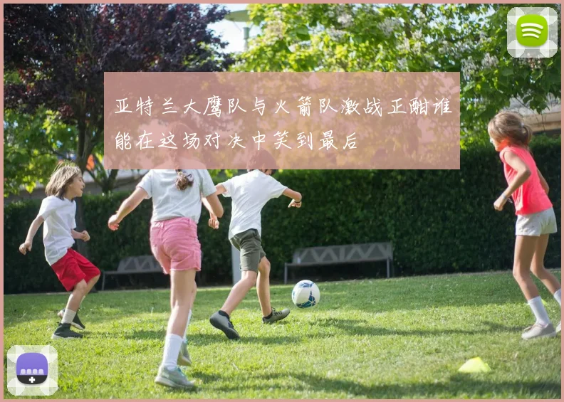 亚特兰大鹰队与火箭队激战正酣谁能在这场对决中笑到最后