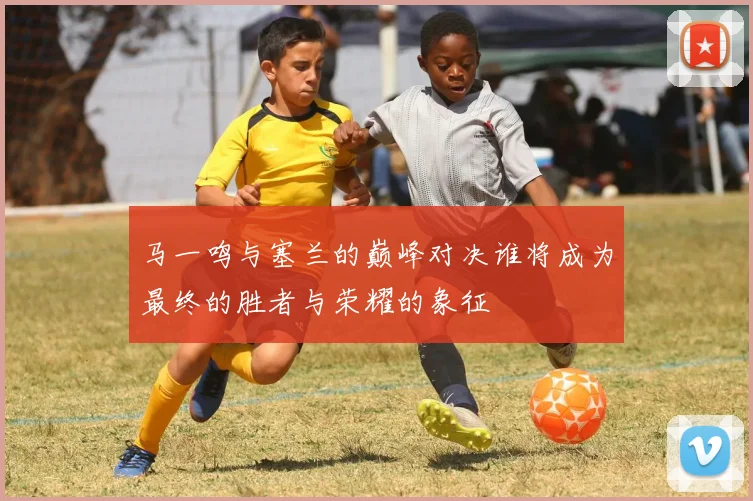 马一鸣与塞兰的巅峰对决谁将成为最终的胜者与荣耀的象征