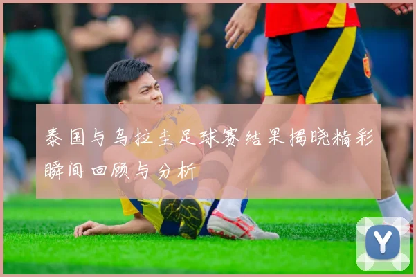 泰国与乌拉圭足球赛结果揭晓精彩瞬间回顾与分析