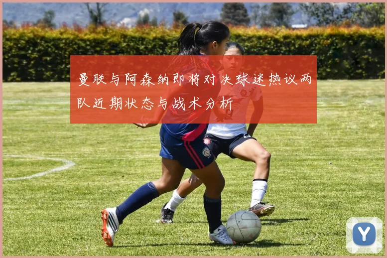 曼联与阿森纳即将对决球迷热议两队近期状态与战术分析