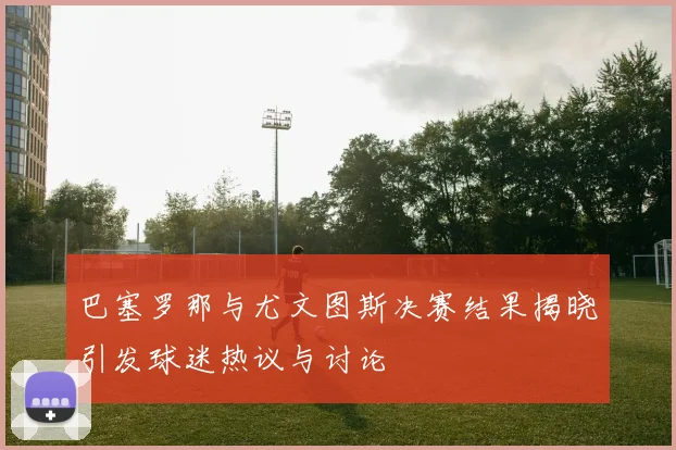 巴塞罗那与尤文图斯决赛结果揭晓引发球迷热议与讨论
