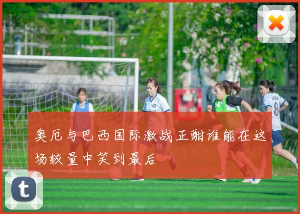 奥厄与巴西国际激战正酣谁能在这场较量中笑到最后